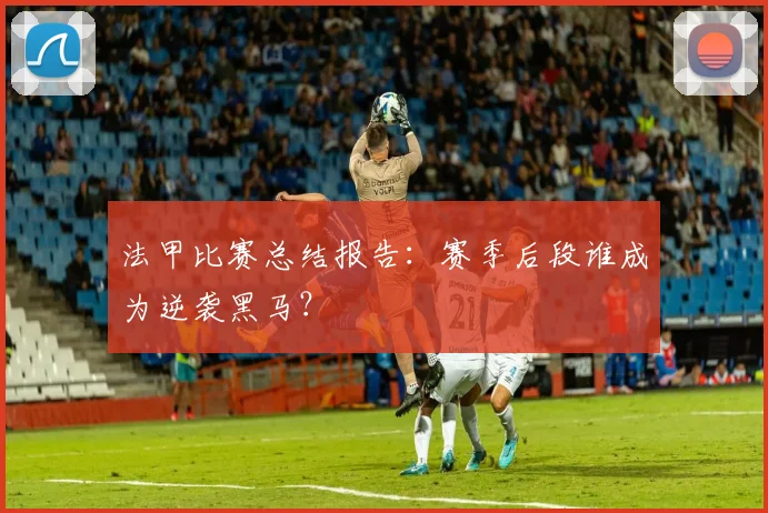 法甲比赛总结报告：赛季后段谁成为逆袭黑马？